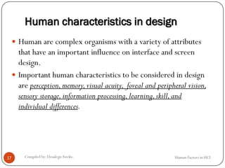 Human characteristics in design
 Human are complex organisms with a variety of attributes
that have an important influence on interface and screen
design.
 Important human characteristics to be considered in design
are perception,memory,visual acuity, foveal and peripheral vision,
sensory storage,information processing,learning,skill,and
individual differences.
17 Compiled by: DesalegnAweke. Human Factors in HCI
 