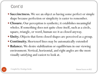 Cont’d
 Succinctness. We see an object as having some perfect or simple
shape because perfection or simplicity is easier to remember.
 Closure. Our perception is synthetic; it establishes meaningful
wholes. If something does not quite close itself, such as a circle,
square, triangle, or word, human see it as closed anyway.
 Unity. Objects that form closed shapes are perceived as a group.
 Continuity. Shortened lines may be automatically extended
 Balance. We desire stabilization or equilibrium in our viewing
environment.Vertical, horizontal, and right angles are the most
visually satisfying and easiest to look at.
20 Compiled by: DesalegnAweke. Human Factors in HCI
 