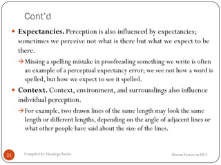 Cont’d
 Expectancies. Perception is also influenced by expectancies;
sometimes we perceive not what is there but what we expect to be
there.
Missing a spelling mistake in proofreading something we write is often
an example of a perceptual expectancy error; we see not how a word is
spelled, but how we expect to see it spelled.
 Context. Context, environment, and surroundings also influence
individual perception.
For example, two drawn lines of the same length may look the same
length or different lengths, depending on the angle of adjacent lines or
what other people have said about the size of the lines.
21 Compiled by: DesalegnAweke. Human Factors in HCI
 