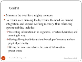 Cont’d
 Minimize the need for a mighty memory.
 To reduce user memory loads, reduce the need for mental
integration, and expand working memory, thus enhancing
system usability include:
Presenting information in an organized, structured, familiar, and
meaningful way.
Placing all required information for task performance in close
physical proximity.
Giving the user control over the pace of information
presentation.
24 Compiled by: DesalegnAweke. Human Factors in HCI
 