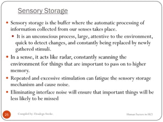 Sensory Storage
Human Factors in HCICompiled by: DesalegnAweke.25
 Sensory storage is the buffer where the automatic processing of
information collected from our senses takes place.
 It is an unconscious process, large, attentive to the environment,
quick to detect changes, and constantly being replaced by newly
gathered stimuli.
 In a sense, it acts like radar, constantly scanning the
environment for things that are important to pass on to higher
memory.
 Repeated and excessive stimulation can fatigue the sensory storage
mechanism and cause noise.
 Eliminating interface noise will ensure that important things will be
less likely to be missed
 