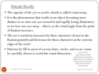Visual Acuity
Human Factors in HCICompiled by: DesalegnAweke.26
 The capacity of the eye to resolve details is called visual acuity.
 It is the phenomenon that results in an object becoming more
distinct as we turn our eyes toward it and rapidly losing distinctness
as we turn our eyes away—that is, as the visual angle from the point
of fixation increases.
 The eye’s sensitivity increases for those characters closest to the
fixation point(0) and decreases for those characters at the extreme
edges of the circle
 Patterns for fill-in areas of screens (bars, circles, and so on.) must
be carefully chosen to avoid this visual distraction.
 