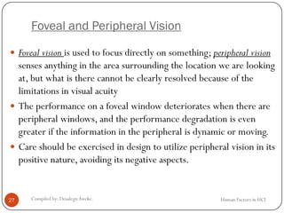 Foveal and Peripheral Vision
Human Factors in HCICompiled by: DesalegnAweke.27
 Foveal vision is used to focus directly on something; peripheral vision
senses anything in the area surrounding the location we are looking
at, but what is there cannot be clearly resolved because of the
limitations in visual acuity
 The performance on a foveal window deteriorates when there are
peripheral windows, and the performance degradation is even
greater if the information in the peripheral is dynamic or moving.
 Care should be exercised in design to utilize peripheral vision in its
positive nature, avoiding its negative aspects.
 