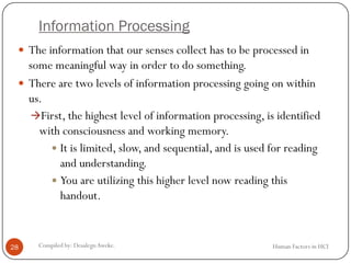 Information Processing
Human Factors in HCICompiled by: DesalegnAweke.28
 The information that our senses collect has to be processed in
some meaningful way in order to do something.
 There are two levels of information processing going on within
us.
First, the highest level of information processing, is identified
with consciousness and working memory.
 It is limited, slow, and sequential, and is used for reading
and understanding.
 You are utilizing this higher level now reading this
handout.
 