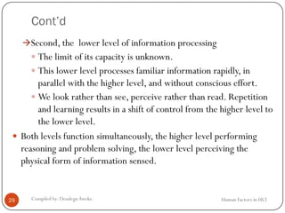 Cont’d
Human Factors in HCICompiled by: DesalegnAweke.29
Second, the lower level of information processing
 The limit of its capacity is unknown.
 This lower level processes familiar information rapidly, in
parallel with the higher level, and without conscious effort.
 We look rather than see, perceive rather than read. Repetition
and learning results in a shift of control from the higher level to
the lower level.
 Both levels function simultaneously, the higher level performing
reasoning and problem solving, the lower level perceiving the
physical form of information sensed.
 