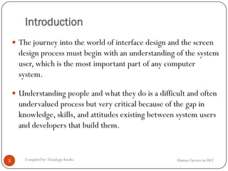 Introduction
 The journey into the world of interface design and the screen
design process must begin with an understanding of the system
user, which is the most important part of any computer
system.
 Understanding people and what they do is a difficult and often
undervalued process but very critical because of the gap in
knowledge, skills, and attitudes existing between system users
and developers that build them.
3 Compiled by: DesalegnAweke. Human Factors in HCI
 