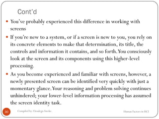 Cont’d
Human Factors in HCICompiled by: DesalegnAweke.30
 You’ve probably experienced this difference in working with
screens
 If you’re new to a system, or if a screen is new to you, you rely on
its concrete elements to make that determination, its title, the
controls and information it contains, and so forth.You consciously
look at the screen and its components using this higher-level
processing.
 As you become experienced and familiar with screens, however, a
newly presented screen can be identified very quickly with just a
momentary glance.Your reasoning and problem solving continues
unhindered; your lower-level information processing has assumed
the screen identity task.
 