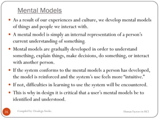 Mental Models
Human Factors in HCICompiled by: DesalegnAweke.31
 As a result of our experiences and culture, we develop mental models
of things and people we interact with.
 A mental model is simply an internal representation of a person’s
current understanding of something.
 Mental models are gradually developed in order to understand
something, explain things, make decisions, do something, or interact
with another person.
 If the system conforms to the mental models a person has developed,
the model is reinforced and the system’s use feels more “intuitive.”
 If not, difficulties in learning to use the system will be encountered.
 This is why in design it is critical that a user’s mental models be to
identified and understood.
 