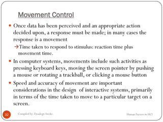 Movement Control
 Once data has been perceived and an appropriate action
decided upon, a response must be made; in many cases the
response is a movement
Time taken to respond to stimulus: reaction time plus
movement time.
 In computer systems, movements include such activities as
pressing keyboard keys, moving the screen pointer by pushing
a mouse or rotating a trackball, or clicking a mouse button
 Speed and accuracy of movement are important
considerations in the design of interactive systems, primarily
in terms of the time taken to move to a particular target on a
screen.
32 Compiled by: DesalegnAweke. Human Factors in HCI
 