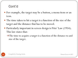 Cont’d
 For example, the target may be a button, a menu item or an
icon.
 The time taken to hit a target is a function of the size of the
target and the distance that has to be moved.
 Particularly important in screen design is Fitts’ Law (1954).
This law states that:
The time to acquire a target is a function of the distance to and
size of the target.
33 Compiled by: DesalegnAweke. Human Factors in HCI
 