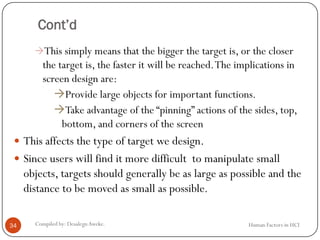 Cont’d
This simply means that the bigger the target is, or the closer
the target is, the faster it will be reached.The implications in
screen design are:
Provide large objects for important functions.
Take advantage of the “pinning” actions of the sides, top,
bottom, and corners of the screen
 This affects the type of target we design.
 Since users will find it more difficult to manipulate small
objects, targets should generally be as large as possible and the
distance to be moved as small as possible.
34 Compiled by: DesalegnAweke. Human Factors in HCI
 