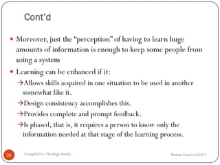 Cont’d
 Moreover, just the “perception” of having to learn huge
amounts of information is enough to keep some people from
using a system
 Learning can be enhanced if it:
Allows skills acquired in one situation to be used in another
somewhat like it.
Design consistency accomplishes this.
Provides complete and prompt feedback.
Is phased, that is, it requires a person to know only the
information needed at that stage of the learning process.
36 Compiled by: DesalegnAweke. Human Factors in HCI
 