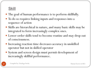 Skill
 The goal of human performance is to perform skillfully.
 To do so requires linking inputs and responses into a
sequence of action
 Skills are hierarchical in nature, and many basic skills may be
integrated to form increasingly complex ones.
 Lower-order skills tend to become routine and may drop out
of consciousness.
 Increasing reaction time decreases accuracy in unskilled
operator but not in skilled operator
 System and screen design must permit development of
increasingly skillful performance.
37 Compiled by: DesalegnAweke. Human Factors in HCI
 