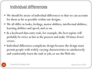 Individual differences
 We should be aware of individual differences so that we can account
for them as far as possible within our designs.
 We all differ in looks, feelings, motor abilities, intellectual abilities,
learning abilities and speed, and so on.
 In a keyboard data entry task, for example, the best typists will
probably be twice as fast as the poorest and make 10 times fewer
errors.
 Individual differences complicate design because the design must
permit people with widely varying characteristics to satisfactorily
and comfortably learn the task or job, or use theWeb site.
38 Compiled by: DesalegnAweke. Human Factors in HCI
 