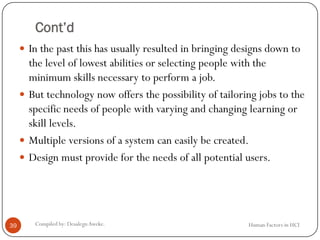 Cont’d
 In the past this has usually resulted in bringing designs down to
the level of lowest abilities or selecting people with the
minimum skills necessary to perform a job.
 But technology now offers the possibility of tailoring jobs to the
specific needs of people with varying and changing learning or
skill levels.
 Multiple versions of a system can easily be created.
 Design must provide for the needs of all potential users.
39 Compiled by: DesalegnAweke. Human Factors in HCI
 