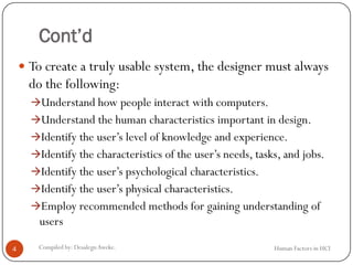 Cont’d
 To create a truly usable system, the designer must always
do the following:
Understand how people interact with computers.
Understand the human characteristics important in design.
Identify the user’s level of knowledge and experience.
Identify the characteristics of the user’s needs, tasks, and jobs.
Identify the user’s psychological characteristics.
Identify the user’s physical characteristics.
Employ recommended methods for gaining understanding of
users
4 Compiled by: DesalegnAweke. Human Factors in HCI
 
