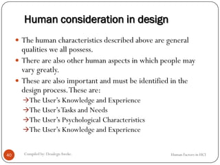 Human consideration in design
 The human characteristics described above are general
qualities we all possess.
 There are also other human aspects in which people may
vary greatly.
 These are also important and must be identified in the
design process.These are:
The User’s Knowledge and Experience
The User’sTasks and Needs
The User’s Psychological Characteristics
The User’s Knowledge and Experience
40 Compiled by: DesalegnAweke. Human Factors in HCI
 