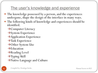 The user’s knowledge and experience
 The knowledge possessed by a person, and the experiences
undergone, shape the design of the interface in many ways.
 The following kinds of knowledge and experiences should be
identified.
Computer Literacy
System Experience
Application Experience
Task Experience
Other System Use
Education
Reading Level
Typing Skill
Native Language and Culture
41 Compiled by: DesalegnAweke. Human Factors in HCI
 