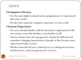 Cont’d
Human Factors in HCICompiled by: DesalegnAweke.42
Computer Literacy
Are the users highly technical such as programmers or experienced
data entry clerks?
Do they have moderate computer experience or none at all?
System Experience
Are users already familiar with the interaction requirements of the
new system, somewhat familiar, or not familiar at all?
Various schemes have been proposed to classify the different and
sometimes changing characteristics of people as they become more
experienced using a system.
Words to describe the new, relatively new, or infrequent user have
included naive, casual, inexperienced, or novice
 