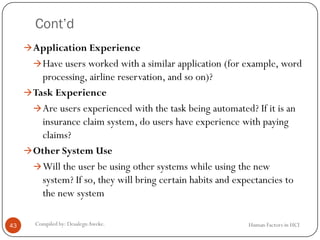 Cont’d
Human Factors in HCICompiled by: DesalegnAweke.43
Application Experience
Have users worked with a similar application (for example, word
processing, airline reservation, and so on)?
Task Experience
Are users experienced with the task being automated? If it is an
insurance claim system, do users have experience with paying
claims?
Other System Use
Will the user be using other systems while using the new
system? If so, they will bring certain habits and expectancies to
the new system
 