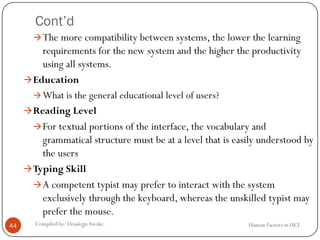 Cont’d
Human Factors in HCICompiled by: DesalegnAweke.44
The more compatibility between systems, the lower the learning
requirements for the new system and the higher the productivity
using all systems.
Education
What is the general educational level of users?
Reading Level
For textual portions of the interface, the vocabulary and
grammatical structure must be at a level that is easily understood by
the users
Typing Skill
A competent typist may prefer to interact with the system
exclusively through the keyboard, whereas the unskilled typist may
prefer the mouse.
 