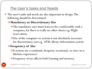 The User’s tasks and Needs
 The user’s tasks and needs are also important in design.The
following should be determined:
Mandatory or Discretionary Use
The mandatory user must learn to live comfortably with a
computer, for there is really no other choice.eg. Flight
reservation,
Use of the computer or system is not absolutely necessary
for discretionary user.eg. ATM, library Information system
Frequency of Use
Is system use a continual, frequent, occasional, or once-in-a-
lifetime experience?
Frequency of use affects both learning and memory
46 Compiled by: DesalegnAweke. Human Factors in HCI
 