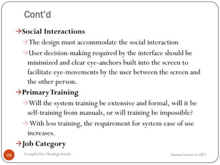 Cont’d
Social Interactions
The design must accommodate the social interaction
User decision-making required by the interface should be
minimized and clear eye-anchors built into the screen to
facilitate eye-movements by the user between the screen and
the other person.
PrimaryTraining
Will the system training be extensive and formal, will it be
self-training from manuals, or will training be impossible?
With less training, the requirement for system ease of use
increases.
Job Category
48 Compiled by: DesalegnAweke. Human Factors in HCI
 