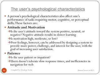 The user’s psychological characteristics
 A person’s psychological characteristics also affect one’s
performance of tasks requiring motor, cognitive, or perceptual
skills.These factors are:
 Attitude and Motivation
Is the user’s attitude toward the system positive, neutral, or
negative? Negative attitude results in slower learning
Is motivation high, moderate, or low?
Poor feelings, however, can be addressed by designing a system to
provide more power, challenge, and interest for the user, with the
goal of increasing user satisfaction.
 Patience
Is the user patient or impatient?
Users doesn’t tolerate slow response times, and inefficiencies in
navigation for web
49 Compiled by: DesalegnAweke. Human Factors in HCI
 