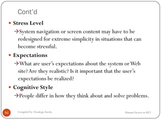 Cont’d
 Stress Level
System navigation or screen content may have to be
redesigned for extreme simplicity in situations that can
become stressful.
 Expectations
What are user’s expectations about the system orWeb
site?Are they realistic? Is it important that the user’s
expectations be realized?
 Cognitive Style
People differ in how they think about and solve problems.
50 Compiled by: DesalegnAweke. Human Factors in HCI
 