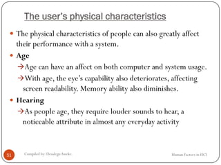 The user’s physical characteristics
 The physical characteristics of people can also greatly affect
their performance with a system.
 Age
Age can have an affect on both computer and system usage.
With age, the eye’s capability also deteriorates, affecting
screen readability. Memory ability also diminishes.
 Hearing
As people age, they require louder sounds to hear, a
noticeable attribute in almost any everyday activity
51 Compiled by: DesalegnAweke. Human Factors in HCI
 
