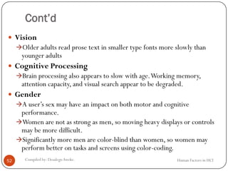 Cont’d
 Vision
Older adults read prose text in smaller type fonts more slowly than
younger adults
 Cognitive Processing
Brain processing also appears to slow with age.Working memory,
attention capacity, and visual search appear to be degraded.
 Gender
A user’s sex may have an impact on both motor and cognitive
performance.
Women are not as strong as men, so moving heavy displays or controls
may be more difficult.
Significantly more men are color-blind than women, so women may
perform better on tasks and screens using color-coding.
52 Compiled by: DesalegnAweke. Human Factors in HCI
 