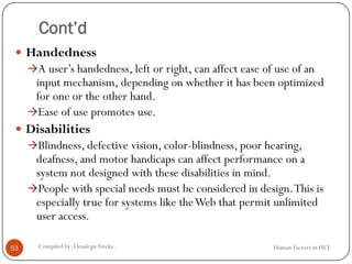 Cont’d
 Handedness
A user’s handedness, left or right, can affect ease of use of an
input mechanism, depending on whether it has been optimized
for one or the other hand.
Ease of use promotes use.
 Disabilities
Blindness, defective vision, color-blindness, poor hearing,
deafness, and motor handicaps can affect performance on a
system not designed with these disabilities in mind.
People with special needs must be considered in design.This is
especially true for systems like theWeb that permit unlimited
user access.
53 Compiled by: DesalegnAweke. Human Factors in HCI
 