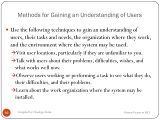 Methods for Gaining an Understanding of Users
 Use the following techniques to gain an understanding of
users, their tasks and needs, the organization where they work,
and the environment where the system may be used.
Visit user locations, particularly if they are unfamiliar to you.
Talk with users about their problems, difficulties, wishes, and
what works well now.
Observe users working or performing a task to see what they do,
their difficulties, and their problems.
Learn about the work organization where the system may be
installed.
59 Compiled by: DesalegnAweke. Human Factors in HCI
 