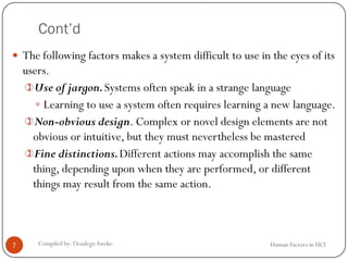 Cont’d
Human Factors in HCICompiled by: DesalegnAweke.7
 The following factors makes a system difficult to use in the eyes of its
users.
Use of jargon.Systems often speak in a strange language
 Learning to use a system often requires learning a new language.
Non-obvious design. Complex or novel design elements are not
obvious or intuitive, but they must nevertheless be mastered
Fine distinctions.Different actions may accomplish the same
thing, depending upon when they are performed, or different
things may result from the same action.
 