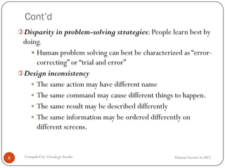 Cont’d
Human Factors in HCICompiled by: DesalegnAweke.8
Disparity in problem-solving strategies: People learn best by
doing.
 Human problem solving can best be characterized as “error-
correcting” or “trial and error”
Design inconsistency
 The same action may have different name
 The same command may cause different things to happen.
 The same result may be described differently
 The same information may be ordered differently on
different screens.
 
