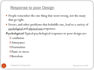 Response to poor Design
 People remember the one thing that went wrong, not the many
that go right.
 Errors, and other problems that befuddle one, lead to a variety of
psychological and physical user responses.
Psychological:Typical psychological responses to poor design are:
 confusion
Annoyance
Frustration
Panic or stress
Boredom
9 Compiled by: DesalegnAweke. Human Factors in HCI
 