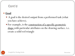 Cont’d
InteractionCompiled by: DesalegnAweke.10
 Goal
 A goal is the desired output from a performed task (what
you have achieve).
 For example, is the construction of a specific geometric
shape with particular attributes on the drawing surface. i.e.
create a solid red triangle
 