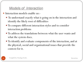 Models of Interaction
InteractionCompiled by: DesalegnAweke.11
 Interaction models enable us:-
 To understand exactly what is going on in the interaction and
identify the likely root of difficulties
 To compare different interaction styles and to consider
interaction problems
 To address the translations between what the user wants and
what the system does.
 To identify and evaluate components of the interaction, and at
the physical, social and organizational issues that provide the
context for it.
 