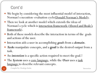 Cont’d
InteractionCompiled by: DesalegnAweke.12
 We begin by considering the most influential model of interaction,
Norman‘s execution–evaluation cycle(Donald Norman‘s Model);
 Then we look at another model which extends the ideas of
Norman‘s cycle which is interaction framework (Abowd and Beale‘s
framework).
 Both of these models describe the interaction in terms of the goals
and actions of the user.
 Interaction aids a user in accomplishing goals from a domain.
 Tasks manipulate concepts, and a goal is the desired output from a
task.
 An intention is a specific action required to meet the goal.!
 The System uses a core language, while the User uses a task
language to describe relevant concepts.
 
