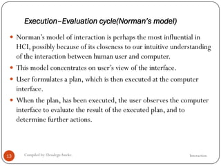Execution–Evaluation cycle(Norman’s model)
InteractionCompiled by: DesalegnAweke.13
 Norman‘s model of interaction is perhaps the most influential in
HCI, possibly because of its closeness to our intuitive understanding
of the interaction between human user and computer.
 This model concentrates on user‘s view of the interface.
 User formulates a plan, which is then executed at the computer
interface.
 When the plan, has been executed, the user observes the computer
interface to evaluate the result of the executed plan, and to
determine further actions.
 