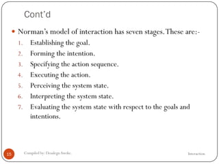 Cont’d
InteractionCompiled by: DesalegnAweke.15
 Norman‘s model of interaction has seven stages.These are:-
1. Establishing the goal.
2. Forming the intention.
3. Specifying the action sequence.
4. Executing the action.
5. Perceiving the system state.
6. Interpreting the system state.
7. Evaluating the system state with respect to the goals and
intentions.
 