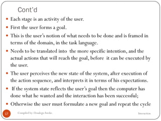 Cont’d
InteractionCompiled by: DesalegnAweke.17
 Each stage is an activity of the user.
 First the user forms a goal.
 This is the user‘s notion of what needs to be done and is framed in
terms of the domain, in the task language.
 Needs to be translated into the more specific intention, and the
actual actions that will reach the goal, before it can be executed by
the user.
 The user perceives the new state of the system, after execution of
the action sequence, and interprets it in terms of his expectations.
 If the system state reflects the user‘s goal then the computer has
done what he wanted and the interaction has been successful;
 Otherwise the user must formulate a new goal and repeat the cycle
 
