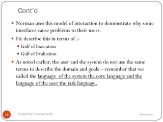 Cont’d
InteractionCompiled by: DesalegnAweke.18
 Norman uses this model of interaction to demonstrate why some
interfaces cause problems to their users.
 He describe this in terms of :-
 Gulf of Execution
 Gulf of Evaluation
 As noted earlier, the user and the system do not use the same
terms to describe the domain and goals – remember that we
called the language of the system the core language and the
language of the user the task language.
 
