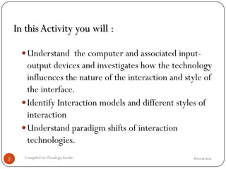 In thisActivity you will :
Understand the computer and associated input-
output devices and investigates how the technology
influences the nature of the interaction and style of
the interface.
Identify Interaction models and different styles of
interaction
Understand paradigm shifts of interaction
technologies.
2 Compiled by: DesalegnAweke. Interaction
 