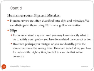 Cont’d
InteractionCompiled by: DesalegnAweke.21
Human errors:- Slips and Mistakes!
 Human errors are often classified into slips and mistakes.We
can distinguish these using Norman‘s gulf of execution.
 Slips
 If you understand a system well you may know exactly what to
do to satisfy your goals – you have formulated the correct action.
 However, perhaps you mistype or you accidentally press the
mouse button at the wrong time.These are called slips; you have
formulated the right action, but fail to execute that action
correctly.
 