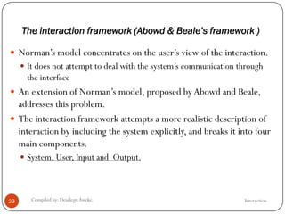 The interaction framework (Abowd & Beale’s framework )
InteractionCompiled by: DesalegnAweke.23
 Norman‘s model concentrates on the user‘s view of the interaction.
 It does not attempt to deal with the system‘s communication through
the interface
 An extension of Norman‘s model, proposed by Abowd and Beale,
addresses this problem.
 The interaction framework attempts a more realistic description of
interaction by including the system explicitly, and breaks it into four
main components.
 System, User, Input and Output.
 