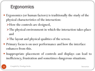 Ergonomics
InteractionCompiled by: DesalegnAweke.26
 Ergonomics (or human factors) is traditionally the study of the
physical characteristics of the interaction:
How the controls are designed,
The physical environment in which the interaction takes place
and
The layout and physical qualities of the screen.
 Primary focus is on user performance and how the interface
enhances from this.
 Inappropriate placement of controls and displays can lead to
inefficiency, frustration and sometimes dangerous situations.
 