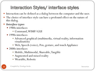 Interaction Styles/ interface styles
InteractionCompiled by: DesalegnAweke.29
 Interaction can be defined as a dialog between the computer and the user.
 The choice of interface style can have a profound effect on the nature of
this dialog.
 Interface types
 1980s interfaces
 Command,WIMP/GUI
 1990s interfaces
 Advanced graphical (multimedia, virtual reality, information
visualization)
 Web, Speech (voice), Pen, gesture, and touchAppliance
 2000s interfaces
 Mobile, Multimodal, Shareable,Tangible
 Augmented and mixed reality
 Wearable, Robotic
 