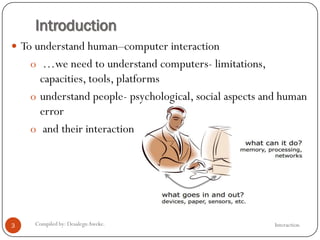 Introduction
 To understand human–computer interaction
o …we need to understand computers- limitations,
capacities, tools, platforms
o understand people- psychological, social aspects and human
error
o and their interaction
3 Compiled by: DesalegnAweke. Interaction
 