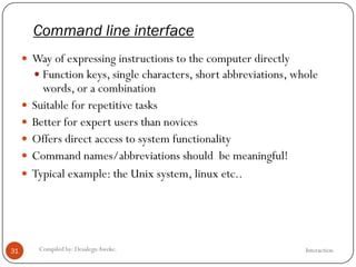 Command line interface
InteractionCompiled by: DesalegnAweke.31
 Way of expressing instructions to the computer directly
 Function keys, single characters, short abbreviations, whole
words, or a combination
 Suitable for repetitive tasks
 Better for expert users than novices
 Offers direct access to system functionality
 Command names/abbreviations should be meaningful!
 Typical example: the Unix system, linux etc..
 